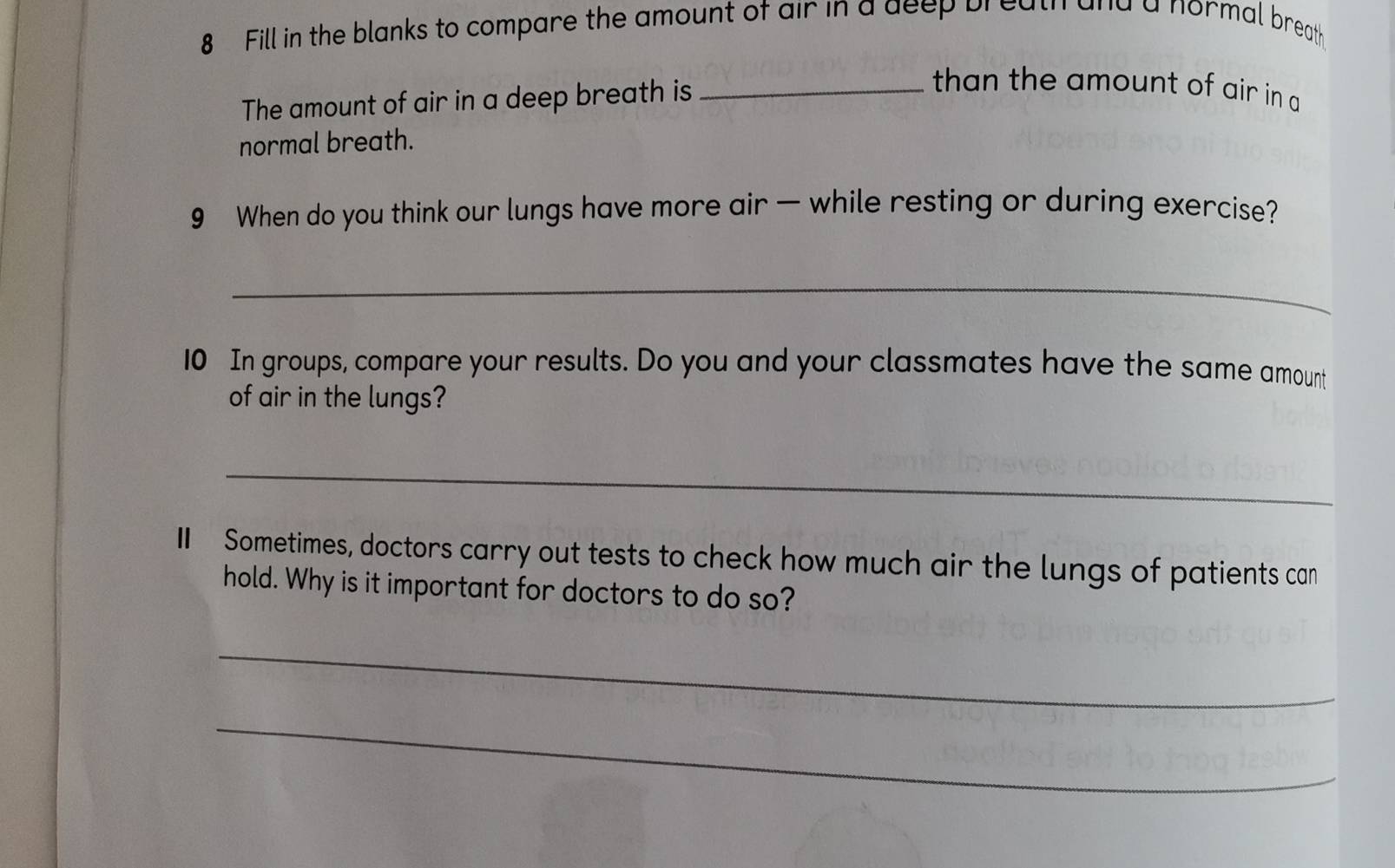 Fill in the blanks to compare the amount of air in a deep breath and a normal breath 
The amount of air in a deep breath is_ 
than the amount of air in a 
normal breath. 
9 When do you think our lungs have more air — while resting or during exercise? 
_ 
10 In groups, compare your results. Do you and your classmates have the same amount 
of air in the lungs? 
_ 
I Sometimes, doctors carry out tests to check how much air the lungs of patients can 
hold. Why is it important for doctors to do so? 
_ 
_