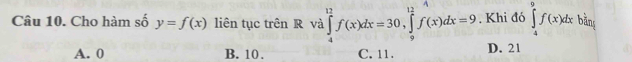 Cho hàm số y=f(x) liên tục trên R và ∈tlimits _4^(12)f(x)dx=30, ∈tlimits _9^(12)f(x)dx=9. Khi đó ∈tlimits _4^9f(x)dxbdu
A. 0 B. 10. C. 11. D. 21