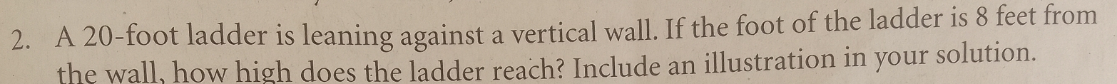 A 20-foot ladder is leaning against a vertical wall. If the foot of the ladder is 8 feet from 
the wall, how high does the ladder reach? Include an illustration in your solution.