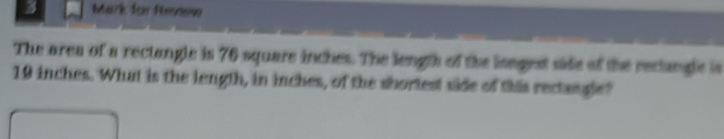 Mark for Renew 
The area of a rectangle is 76 square inches. The length of the lsngest side of the reclangle is
19 inches. What is the length, in inches, of the shortest side of this rectangle?