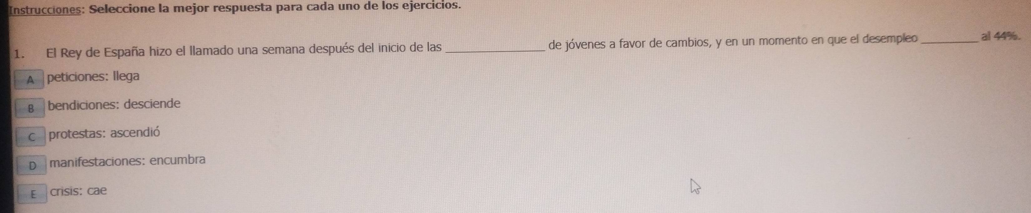 Instrucciones: Seleccione la mejor respuesta para cada uno de los ejercicios.
1. El Rey de España hizo el llamado una semana después del inicio de las de jóvenes a favor de cambios, y en un momento en que el desempleo _al 44%.
A peticiones: llega
€ bendiciones: desciende
C protestas: ascendió
D manifestaciones: encumbra
E crisis: cae