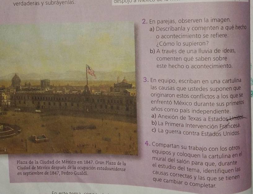 verdaderas y subráyenlas. d espojo a i 
parejas, observen la imagen. 
) Descríbanla y comenten a qué hecho 
o acontecimiento se refiere. 
¿Cómo lo supieron? 
) A través de una lluvia de ideas, 
comenten qué saben sobre 
este hecho o acontecimiento. 
equipo, escriban en una cartulina 
s causas que ustedes suponen que 
riginaron estos conflictos a los que se 
nfrentó México durante sus primeros 
ños como país independiente. 
) Anexión de Texas a Estados Unidos. 
) La Primera Intervención Francesa. 
) La guerra contra Estados Unidos 
ompartan su trabajo con los otres 
quipos y coloquen la cartulina en el 
mural del salón para que, durante 
Plaza de la Ciudad de México en 1847. Gran Plaza de la el estudio del tema, identifiquen las 
Ciudad de México después de la ocupación estadounidense 
en septiembre de 1847, Pedro Gualdi. 
causas correctas y las que se tienen 
que cambiar o completar.