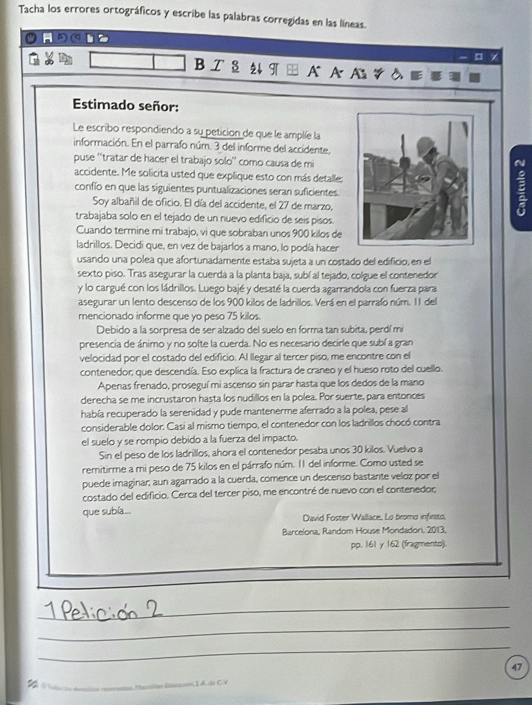 Tacha los errores ortográficos y escribe las palabras corregidas en las líneas.
B I S 2 T A A
Estimado señor:
Le escribo respondiendo a su peticion de que le amplée la
información. En el parrafo núm. 3 del informe del accidente,
puse ''tratar de hacer el trabajo solo'' como causa de mi
accidente. Me solicita usted que explique esto con más detalle;
confío en que las siguientes puntualizaciones seran suficientes.
Soy albañil de oficio. El día del accidente, el 27 de marzo,
B
trabajaba solo en el tejado de un nuevo edificio de seis pisos.
Cuando termine mi trabajo, vi que sobraban unos 900 kilos de
ladrillos. Decidi que, en vez de bajarlos a mano, lo podía hacer
usando una polea que afortunadamente estaba sujeta a un costado del edificio, en el
sexto piso. Tras asegurar la cuerda a la planta baja, subí al tejado, colgue el contenedor
y lo cargué con los ládrillos. Luego bajé y desaté la cuerda agarrandola con fuerza para
asegurar un lento descenso de los 900 kilos de ladrillos. Verá en el parrafo núm. 1l del
mencionado informe que yo peso 75 kilos.
Debido a la sorpresa de ser alzado del suelo en forma tan subita, perdí mi
presencia de ánimo y no solte la cuerda. No es necesario decirle que subí a gran
velocidad por el costado del edificio. Al llegar al tercer piso, me encontre con el
contenedor, que descendía. Eso explica la fractura de craneo y el hueso roto del cuello.
Apenas frenado, proseguí mí ascenso sin parar hasta que los dedos de la mano
derecha se me incrustaron hasta los nudillos en la polea. Por suerte, para entonces
había recuperado la serenidad y pude mantenerme aferrado a la polea, pese al
considerable dolor. Casi al mismo tiempo, el contenedor con los ladrillos chocó contra
el suelo y se rompio debido a la fuerza del impacto.
Sin el peso de los ladrillos, ahora el contenedor pesaba unos 30 kilos. Vuelvo a
remitirme a mi peso de 75 kilos en el párrafo núm. 11 del informe. Como usted se
puede imaginar, aun agarrado a la cuerda, comence un descenso bastante veloz por el
costado del edificio. Cerca del tercer piso, me encontré de nuevo con el contenedor;
que subía...
David Foster Wallace, Lo broma infinito,
Barcelona, Random House Mondadori, 2013,
pp. 161 y 162 (fragmento).
_
_
_
Manaílan Esmcon I  A. de CV 47