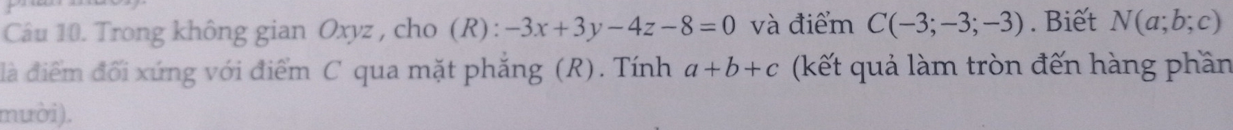 Trong không gian Oxyz , cho (R) : -3x+3y-4z-8=0 và điểm C(-3;-3;-3). Biết N(a;b;c)
là điểm đối xứng với điểm C qua mặt phẳng (R). Tính a+b+c (kết quả làm tròn đến hàng phần 
muời).