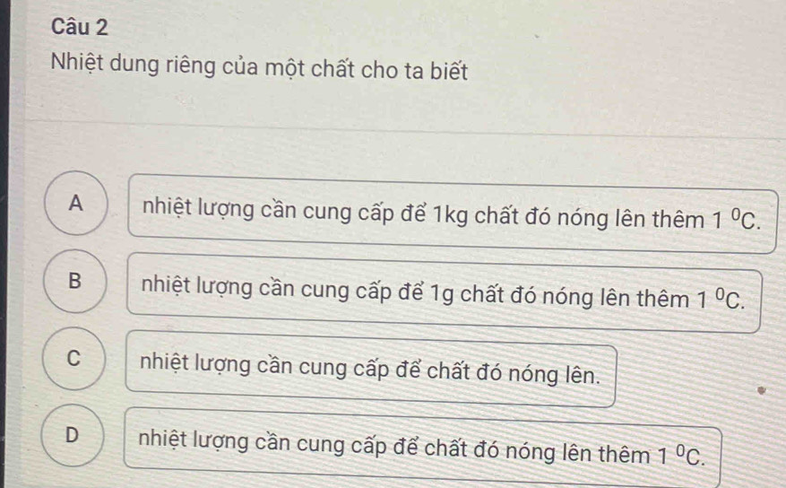 Nhiệt dung riêng của một chất cho ta biết
A nhiệt lượng cần cung cấp để 1kg chất đó nóng lên thêm 1^0C.
B nhiệt lượng cần cung cấp để 1g chất đó nóng lên thêm 1^0C.
C nhiệt lượng cần cung cấp để chất đó nóng lên.
D nhiệt lượng cần cung cấp để chất đó nóng lên thêm 1^0C.