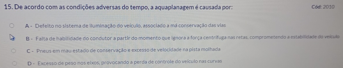 De acordo com as condições adversas do tempo, a aquaplanagem é causada por: Cód: 2010
A - Defeito no sistema de iluminação do veículo, associado a má conservação das vias
B - Falta de habilidade do condutor a partir do momento que ignora a força centrífuga nas retas, comprometendo a estabilidade do veículo
C - Pneus em mau estado de conservação e excesso de velocidade na pista molhada
D - Excesso de peso nos eixos, provocando a perda de controle do veículo nas curvas