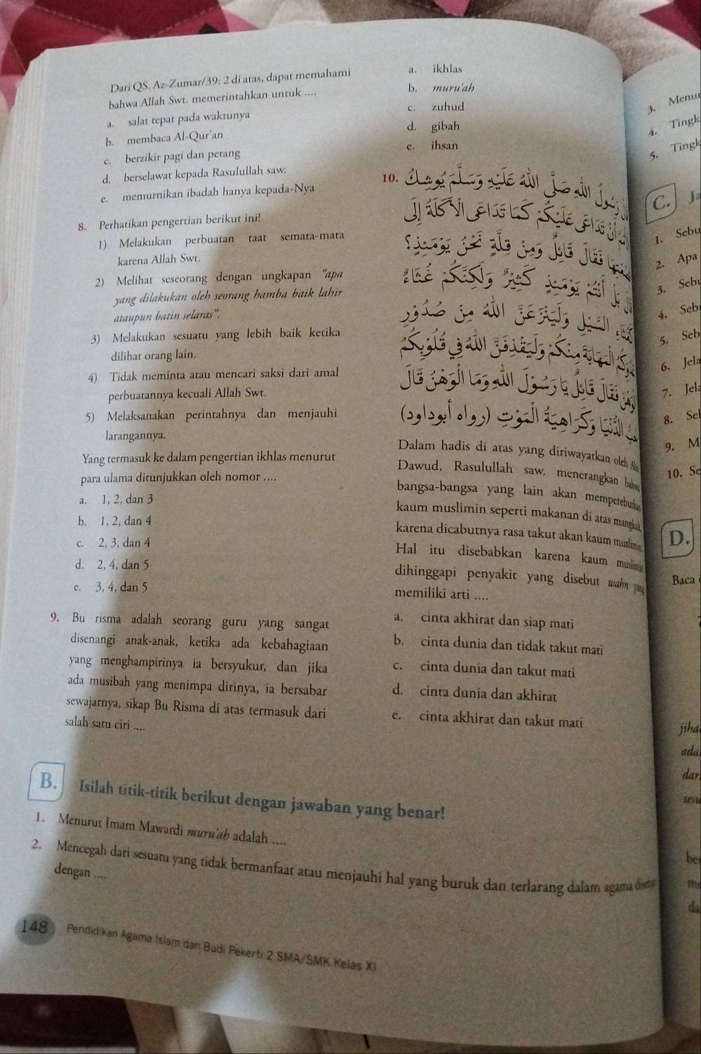 Dari QS. Az-Zumar/39: 2 di atas, dapat memahami a. ikhlas
bahwa Allah Swt. memerintahkan untuk .... b. muru'ah
c. zuhud
3. Memu
a. salat tepat pada waktunya
d. gibah
4. Tingk
b. membaca Al-Qur'an
5. Tingk
c. berzikir pagi dan petang e. ihsan
d. berselawat kepada Rasulullah saw.
10.
e. memurnikan ibadah hanya kepada-Nya
C. 
8. Perhatikan pengertian berikut ini!
1) Melakukan perbuatan taat semata-mata
1. Sebu
karena Allah Swt.
2. Apa
2) Melihat seseorang dengan ungkapan 'apa
3. Sebu
yang dilakukan oleh seorang hamba baik lahir .
ataupun batin selaras'.
4. Sebi
3) Melakukan sesuatu yang lebih baik ketika
5. Seb
dilihat orang lain.
6. Jela
4) Tidak meminta atau mencari saksi dari amal
perbuatannya kecuali Allah Swt.
7. Jel
5) Melaksanakan perintahnya dan menjauhi
8. Sel
larangannya.
9. M
Dalam hadis di atas yang diriwayatkan olch Aby
Yang termasuk ke dalam pengertian ikhlas menurut
para ulama ditunjukkan oleh nomor ....
10. S
Dawud, Rasulullah saw. menerangkan bahe
bangsa-bangsa yang lain akan memperebut .
a. 1, 2, dan 3
kaum muslimin seperti makanan di atas manga
b. 1, 2, dan 4
karena dicabutnya rasa takut akan kaum muslim D.
c. 2, 3, dan 4
Hal itu disebabkan karena kaum muslim
d. 2, 4, dan 5
dihinggapi penyakit yang disebut wahn y
e. 3, 4, dan 5
Baca
memiliki arti ....
a. cinta akhirat dan siap mati
9. Bu risma adalah seorang guru yang sangat
disenangi anak-anak, ketika ada kebahagiaan b. cinta dunia dan tidak takut mati
yang menghampirinya ia bersyukur, dan jika c. cinta dunia dan takut mati
ada musibah yang menimpa dirinya, ia bersabar d. cinta dunia dan akhira
sewajarnya, sikap Bu Risma di atas termasuk dari e. cinta akhirat dan takut mati
salah satu ciri ....
jiha
ada
dar
B. Isilah titik-titik berikut dengan jawaban yang benar!
sesu
1. Menurut Imam Mawardi muru'ab adalah ....
be
2. Mencegah dari sesuatu yang tidak bermanfaat atau menjauhi hal yang buruk dan terlarang dalam agama dia dengan ....
m
da
148 Pendidikan Agama Islam dan Budi Pekerti 2 SMA/SMK Kelas XI