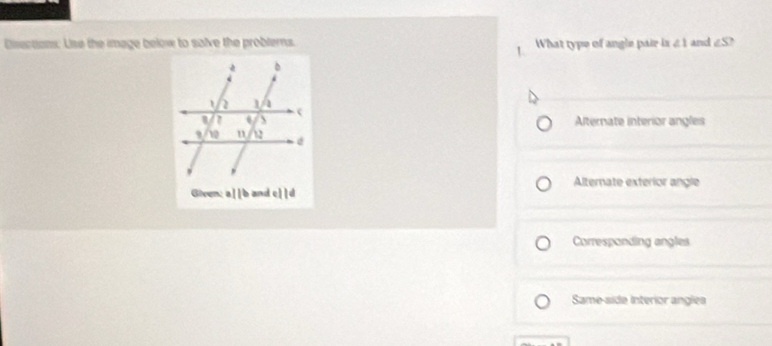 Disections: Uise the image below to salve the problerns. What type of angle pair is ∠ 1 and ∠ S `
1
Alternate interior angles
Alternate exterior angle
Given; a||b and c||d
Corresponding angles
Same-side interior angles