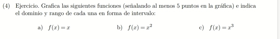 (4) Ejercicio. Grafica las siguientes funciones (señalando al menos 5 puntos en la gráfica) e indica
el dominio y rango de cada una en forma de intervalo:
a) f(x)=x b) f(x)=x^2 c) f(x)=x^3