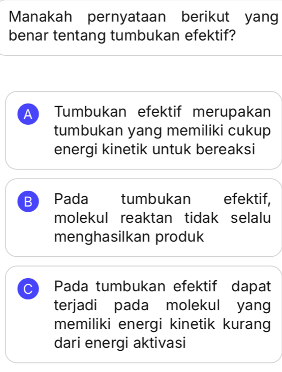 Manakah pernyataan berikut yang
benar tentang tumbukan efektif?
A Tumbukan efektif merupakan
tumbukan yang memiliki cukup
energi kinetik untuk bereaksi
B Pada tumbukan efektif,
molekul reaktan tidak selalu
menghasilkan produk
C Pada tumbukan efektif dapat
terjadi pada molekul yang
memiliki energi kinetik kurang
dari energi aktivasi