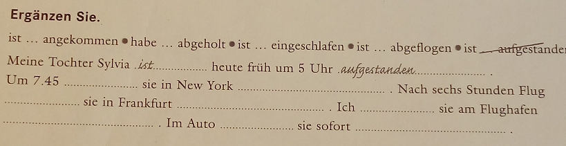 Ergänzen Sie. 
ist ... angekommen●habe ... abgeholt●ist ... eingeschlafen●ist ... abgeflogen●ist . aufgestande 
Meine Tochter Sylvia _heute früh um 5 Uhr .aufgestanden._ 
Um 7.45 _sie in New York _. Nach sechs Stunden Flug 
_sie in Frankfurt _Ich _sie am Flughafen 
_Im Auto _sie sofort_