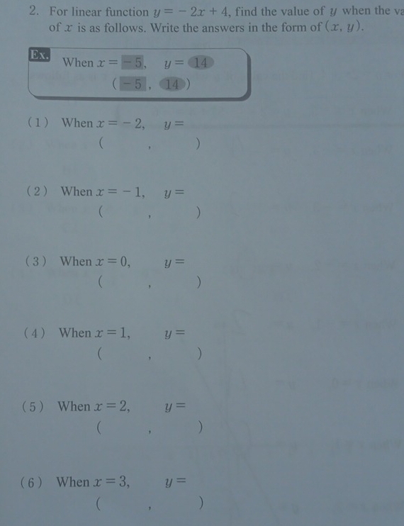 For linear function y=-2x+4 , find the value of y when the va 
of x is as follows. Write the answers in the form of (x,y). 
Ex. When x= -5, y= 14
a - 5, 1④) 
1 When x=-2, y=
 
) 
2 When x=-1, y=
( 
) 
3 When x=0, ^circ  y=
( 
) 
4 When x=1, y=
( , ) 
5 When x=2, y=
 , ) 
6 When x=3, y=
( , )