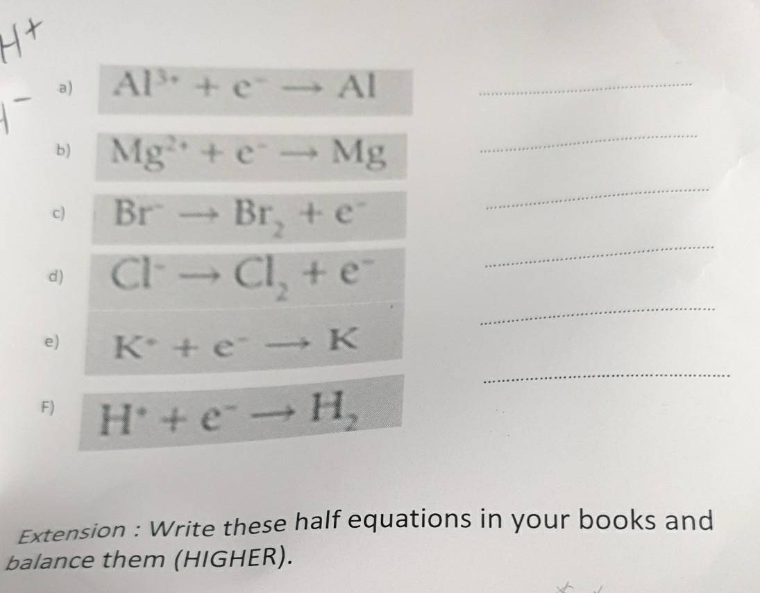 Al^(3+)+e^-to Al _ 
b) Mg^(2+)+e^-to Mg
_ 
_ 
_ 
c) Br^-to Br_2+e^-
_ 
d) Cl^-to Cl_2+e^-
_ 
e) K^++e^-to K
F) H^++e^-to H_2
Extension : Write these half equations in your books and 
balance them (HIGHER).
