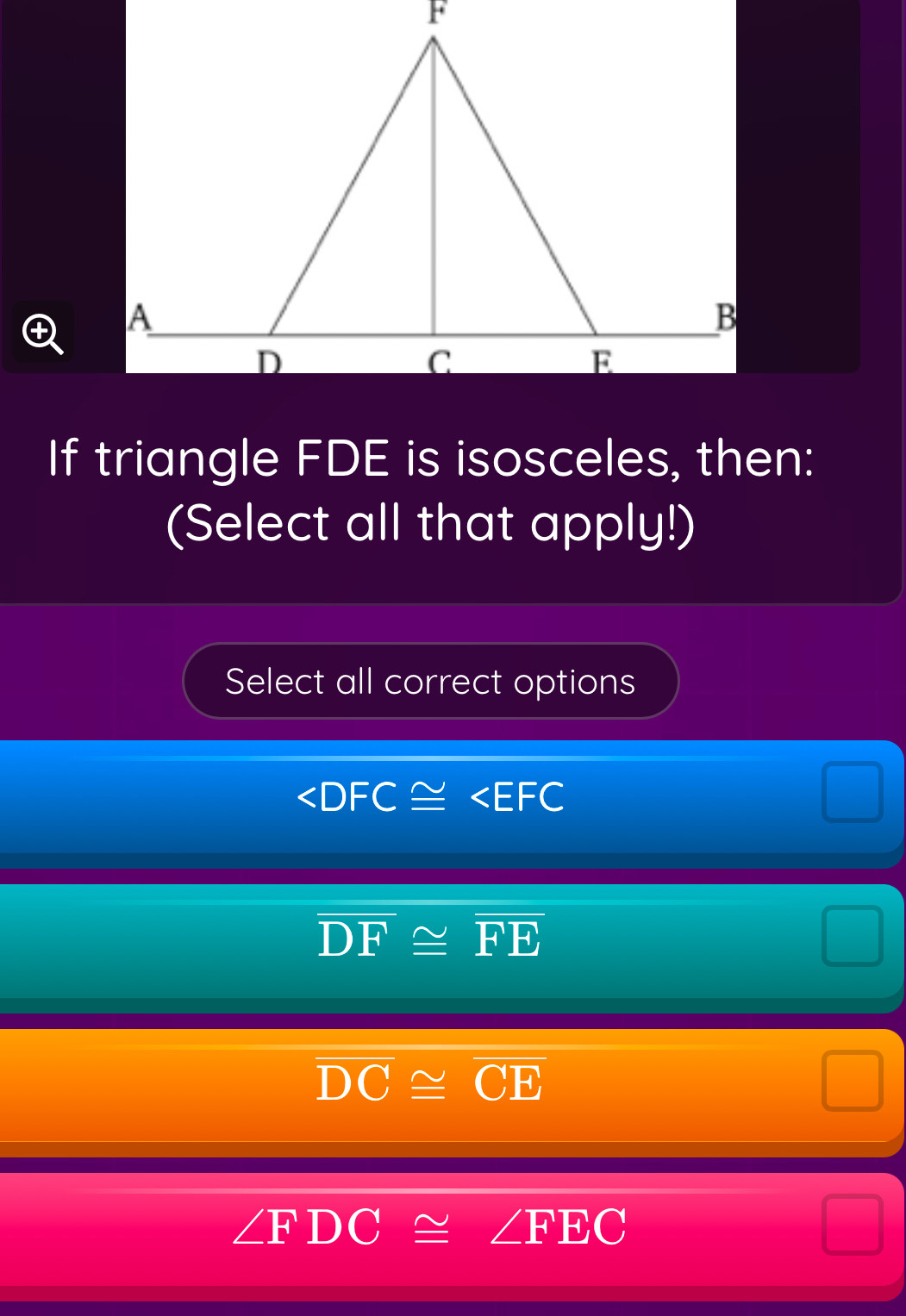 If triangle FDE is isosceles, then:
(Select all that apply!)
Select all correct options

overline DF≌ overline FE
overline DC≌ overline CE
∠ FDC≌ ∠ FEC