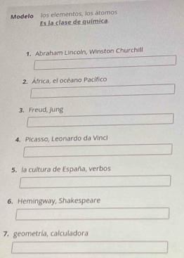 Modelo los elementos, los átomos 
Es la clase de química 
1. Abraham Lincoln, Winston Churchill 
2. África, el océano Pacífico 
3. Freud, Jung 
4. Picasso, Leonardo da Vinci 
5. la cultura de España, verbos 
6. Hemingway, Shakespeare 
7. geometría, calculadora