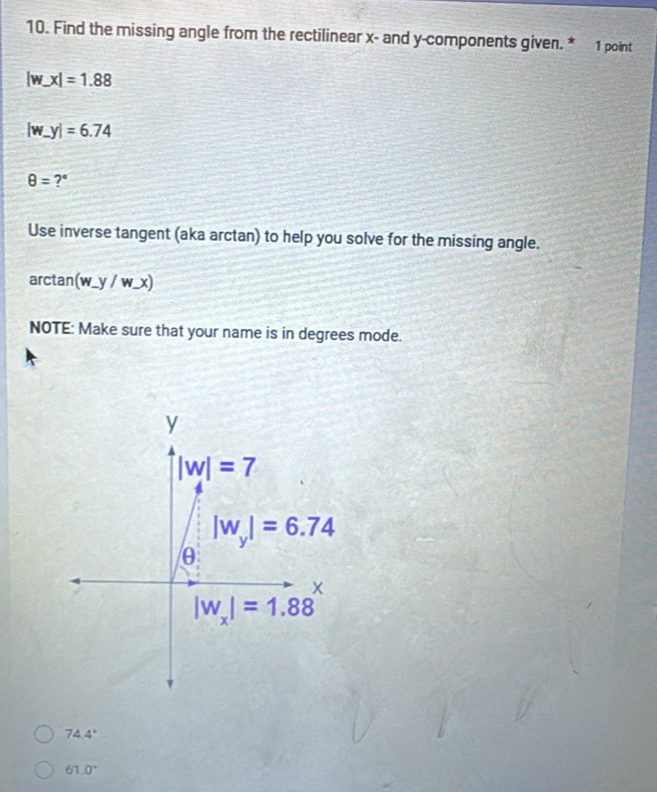 Find the missing angle from the rectilinear x - and y -components given. * 1 point
|w_ x|=1.88
|w_ y|=6.74
θ = ?° 
Use inverse tangent (aka arctan) to help you solve for the missing angle. 
arctan (w_ y/w_ x)
NOTE: Make sure that your name is in degrees mode.
y
|w|=7
|w_y|=6.74
θ
X
|w_x|=1.88
74.4°
61.0°