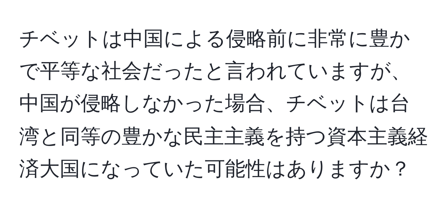 チベットは中国による侵略前に非常に豊かで平等な社会だったと言われていますが、中国が侵略しなかった場合、チベットは台湾と同等の豊かな民主主義を持つ資本主義経済大国になっていた可能性はありますか？