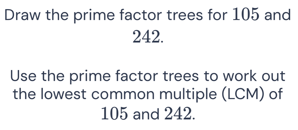 Draw the prime factor trees for 105 and
242. 
Use the prime factor trees to work out 
the lowest common multiple (LCM) of
105 and 242.