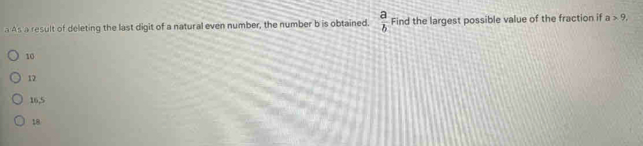 a As a result of deleting the last digit of a natural even number, the number b is obtained.  a/b  Find the largest possible value of the fraction if a>9,
10
12
16, 5
18