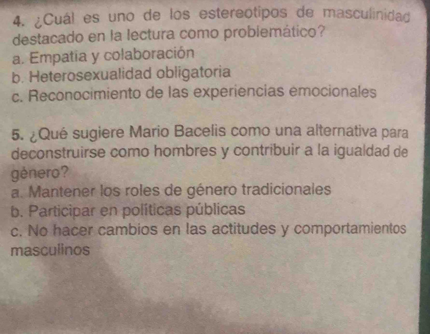 ¿Cuál es uno de los estereótipos de masculinidad
destacado en la lectura como probiemático?
a. Empatia y colaboración
b. Heterosexualidad obligatoria
c. Reconocimiento de las experiencias emocionales
5. ¿Qué sugiere Mario Bacelis como una alternativa para
deconstruirse como hombres y contribuir a la igualdad de
género?
a. Mantener los roles de género tradicionales
b. Participar en políticas públicas
c. No hacer cambios en las actitudes y comportamientos
masculinos