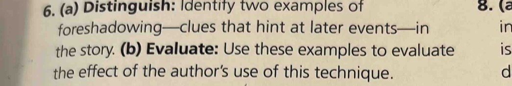 Distinguish: Identify two examples of 8. (ª 
foreshadowing—clues that hint at later events—in in 
the story. (b) Evaluate: Use these examples to evaluate is 
the effect of the author’s use of this technique. d