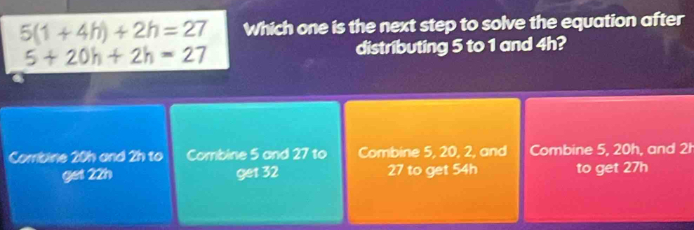 5(1+4h)+2h=27 Which one is the next step to solve the equation after
5+20h+2h=27 distributing 5 to 1 and 4h?
Combine 20h and 2h to Combine 5 and 27 to Combine 5, 20, 2, and Combine 5, 20h, and 2h
get 22h get 32 27 to get 54h to get 27h