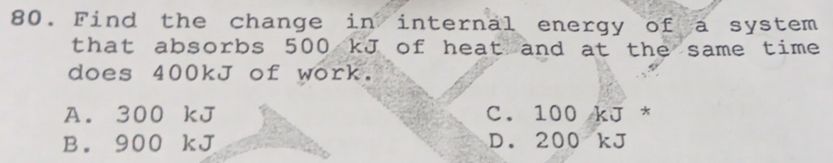 Find the change in internal energy of a system
that absorbs 500 kJ of heat and at the same time 
does 400kJ of work.
A. 300 kJ C. 100kJ^*
B. 900 kJ D. 200kJ