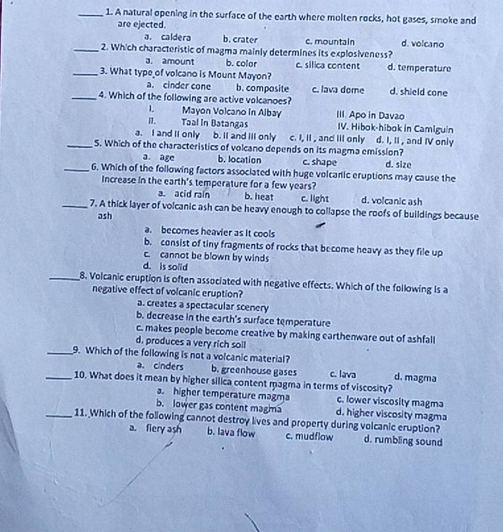 A natural opening in the surface of the earth where molten rocks, hot gases, smoke and
are ejected.
a. caldera b. crater c. mountain d. volcano
_2. Which characteristic of magma mainly determines its explosiveness?
a. amount b. color c. silica content d. temperature
_3. What type of volcano is Mount Mayon?
a. cinder cone b. composite c. lava dome d. shield cone
_4. Which of the following are active volcanoes?
1 Mayon Volcano in Albay III. Apo in Davao
n. Taal in Batangas IV. Hibok-hibok in Camiguin
a. I and li only b. II and III only c. I, II , and III only d. I, II , and IV only
_5. Which of the characteristics of volcano depends on its magma emission?
a. age b. location c. shape d. size
_6. Which of the following factors associated with huge volcaric eruptions may cause the
Increase in the earth's temperature for a few years?
a. acid rain b. heat c. light d. volcanic ash
_7. A thick layer of volcanic ash can be heavy enough to collapse the roofs of buildings because
ash
a. becomes heavier as it cools
b. consist of tiny fragments of rocks that become heavy as they file up
c. cannot be blown by winds
d. is solid
_8. Volcanic eruption is often associated with negative effects. Which of the following is a
negative effect of volcanic eruption?
a. creates a spectacular scenery
b. decrease in the earth's surface temperature
c. makes people become creative by making earthenware out of ashfall
d, produces a very rich soil
_9. Which of the following is not a volcanic material?
a. cinders b. greenhouse gases c. lava d. magma
_10. What does it mean by higher silica content magma in terms of viscosity?
a. higher temperature magma c. lower viscosity magma
b. lower gas content magma d. higher viscosity magma
_11. Which of the following cannot destroy lives and property during volcanic eruption?
a. fiery ash b. lava flow c. mudflow d. rumbling sound