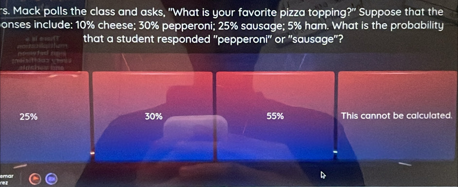 rs. Mack polls the class and asks, "What is your favorite pizza topping?" Suppose that the
onses include: 10% cheese; 30% pepperoni; 25% sausage; 5% ham. What is the probability
that a student responded "pepperoni' or "sausage"?
noow ted aps
alds
25% 30% 55% This cannot be calculated.
emar
rez