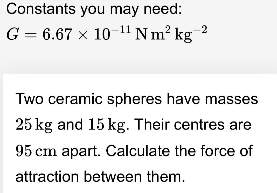 Constants you may need:
G=6.67* 10^(-11)Nm^2kg^(-2)
Two ceramic spheres have masses
25 kg and 15 kg. Their centres are
95 cm apart. Calculate the force of 
attraction between them.