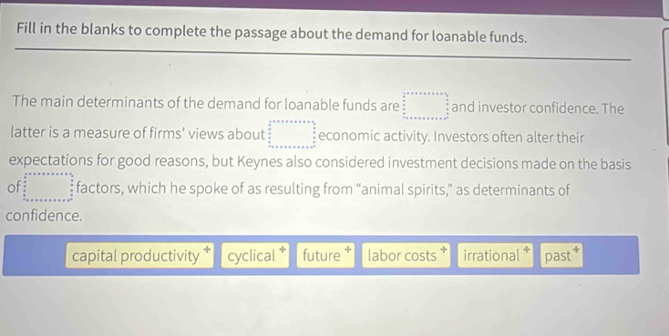 Fill in the blanks to complete the passage about the demand for loanable funds.
_
_
The main determinants of the demand for loanable funds are beginarrayr  1/2 t+x+x+x+frac 5/3u=x+a+ 5/6  + +x+x+x+x+x++x^(frac 3)2 and investor confidence. The
latter is a measure of firms' views about beginarrayr a+a+a+b+x+a=frac  3/2   4/8   4/8  ·s 3+c+a+c+a+a+a+b+c+a^(=frac 3)2endarray  economic activity. Investors often alter their
expectations for good reasons, but Keynes also considered investment decisions made on the basis
of beginarrayr c...a+.....+x= 4/5   4/5  frac 8 4/5 L=x+a+x+a+x+a^(frac 4)5  4/5  ·s +x+a+x+a+x=frac +frac 4endarray   4/5  hline endarray factors, which he spoke of as resulting from “animal spirits,” as determinants of
confidence.
capital productivity cyclical future . labor costs * irrational past *