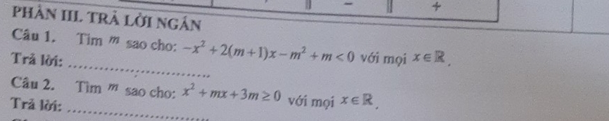 phần IIL trà lời ngân 
Câu 1. Tim ” sao cho: -x^2+2(m+1)x-m^2+m<0</tex> 
_ 
Trả lời: với mọi x∈ R, 
_ 
Câu 2. Tìm ' sao cho: x^2+mx+3m≥ 0 với mọi x∈ R, 
Trả lời: