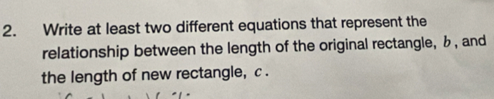 Write at least two different equations that represent the 
relationship between the length of the original rectangle, b , and 
the length of new rectangle, c.