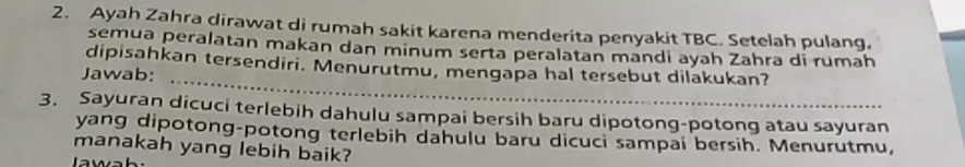 Ayah Zahra dirawat di rumah sakit karena menderita penyakit TBC. Setelah pulang. 
semua peralatan makan dan minum serta peralatan mandi ayah Zahra di rumah 
_ 
dipisahkan tersendiri. Menurutmu, mengapa hal tersebut dilakukan? 
Jawab: 
3. Sayuran dicuci terlebih dahulu sampai bersih baru dipotong-potong atau sayuran 
yang dipotong-potong terlebih dahulu baru dicuci sampai bersih. Menurutmu, 
manakah yang lebih baik?