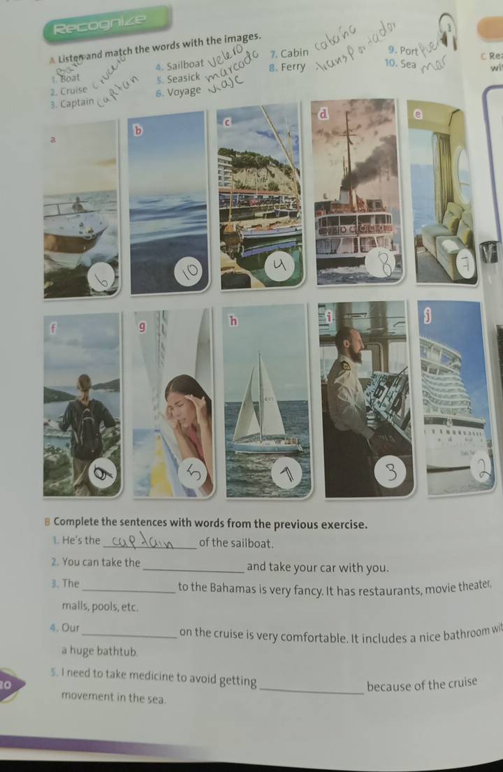 Recognize 
Lister and match the words with the images. 
9. Port 
10. Sea 
1. Boat 4. Sailboat 7. Cabin 
C Re 
8. Ferry wi 
5. Seasick 
⊥ Complete the sentences with words from the previous exercise. 
1. He's the _of the sailboat. 
2. You can take the _and take your car with you. 
3. The_ to the Bahamas is very fancy. It has restaurants, movie theater 
malls, pools, etc. 
4. Our 
_on the cruise is very comfortable. It includes a nice bathroom wi 
a huge bathtub. 
5. I need to take medicine to avoid getting 
20 _because of the cruise 
movement in the sea.