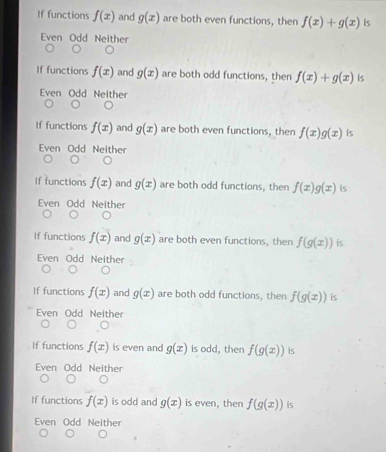 If functions f(x) and g(x) are both even functions, then f(x)+g(x) is
Even Odd Neither
If functions f(x) and g(x) are both odd functions, then f(x)+g(x) is
Even Odd Neither
If functions f(x) and g(x) are both even functions, then f(x)g(x) is
Even Odd Neither
If functions f(x) and g(x) are both odd functions, then f(x)g(x) is
Even Odd Neither
If functions f(x) and g(x) are both even functions, then f(g(x)) is
Even Odd Neither
If functions f(x) and g(x) are both odd functions, then f(g(x)) is
Even Odd Neither
If functions f(x) is even and g(x) is odd, then f(g(x)) is
Even Odd Neither
If functions f(x) is odd and g(x) is even, then f(g(x)) is
Even Odd Neither