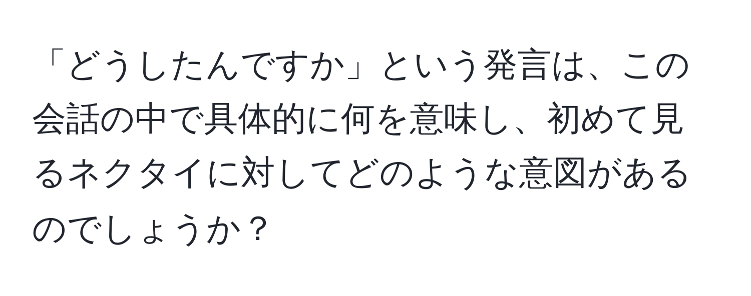 「どうしたんですか」という発言は、この会話の中で具体的に何を意味し、初めて見るネクタイに対してどのような意図があるのでしょうか？