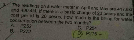 The readings on a water meter in April and May are 417.8kl
and 430.4kl. If there is a basic charge of 23 pesos and the
cost per kl is 20 pesos, how much is the billing for water
consumption between the two months?
A. P252 C. P254
B P272 D) P275