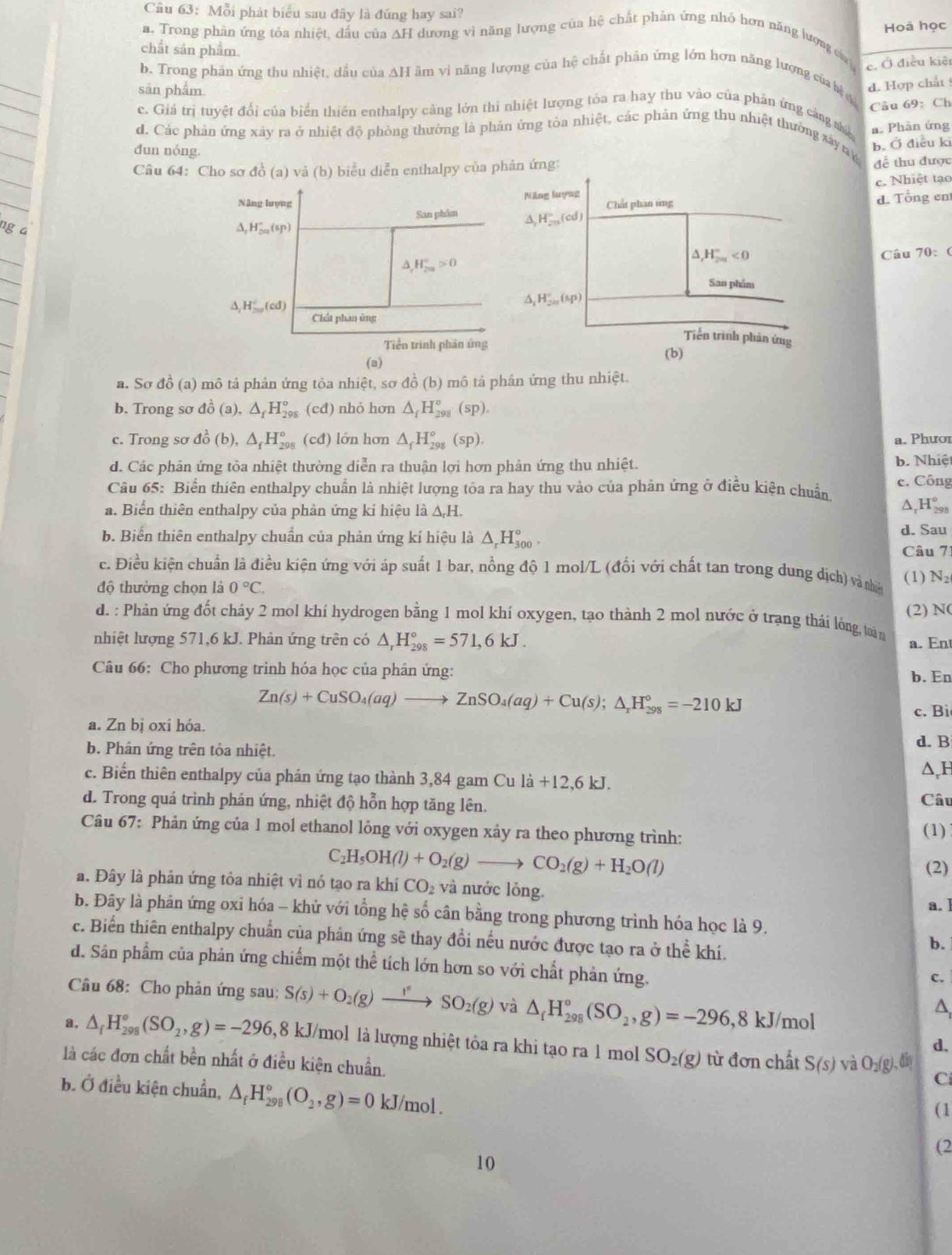 Mỗi phát biểu sau đây là đúng hay sai?
Hoá học
a. Trong phăn ứng tỏa nhiệt, dấu của ∆H dương vì năng lượng của hệ chất phân ứng nhỏ hơn năng lượng của c. Ở điều kiệ
chắt sản phẩm.
b. Trong phân ứng thu nhiệt, dầu của AH âm vì năng lượng của hệ chất phản ứng lớn hơn năng lượng của bệ 
sān phẩm
d. Hợp chất
c. Giá trị tuyệt đổi của biển thiên enthalpy cảng lớn thi nhiệt lượng tỏa ra hay thu vào của phần ứng cảng thia a. Phần ứng
d. Các phản ứng xảy ra ở nhiệt độ phòng thường là phản ứng tòa nhiệt, các phản ứng thu nhiệt thưởng xây tn Câu 69: Ch
dun nóng.
b. Ở điều ki
Câu 64: Cho sơ đồ (a) và (b) biểu diễn enthalpy của phản ứng để thu được
c. Nhiệt tạo
d. Tổng en
ng a
Câu 70: (
a. Sơ đồ (a) mô tả phản ứng tỏa nhiệt, sơ đồ (b) mô tả phân ứng thu nhiệt.
b. Trong sơ đồ (a), △ _fH_(298)° (cđ) nhỏ hơn △ _fH_(298)°(sp).
c. Trong sơ đồ (b), △ _fH_(298)° (cđ) lớn hơn △ _fH_(298)°(sp). a. Phươi
d. Các phân ứng tỏa nhiệt thường diễn ra thuận lợi hơn phản ứng thu nhiệt. b. Nhiệ
Câu 65: Biến thiên enthalpy chuẩn là nhiệt lượng tỏa ra hay thu vào của phản ứng ở điều kiện chuẩn c. Công
a. Biển thiên enthalpy của phản ứng kí hiệu là △ _rH.
^ H_(29)°
d. Sau
b. Biển thiên enthalpy chuẩn của phản ứng kí hiệu là △ _rH_(300)°. Câu 71
c. Điều kiện chuẩn là điều kiện ứng với áp suất 1 bar, nồng độ 1 mol/L (đổi với chất tan trong dung dịch) và nhân N_2
(1)
độ thường chọn là 0°C.
(2) N(
d. : Phản ứng đốt cháy 2 mol khí hydrogen bằng 1 mol khí oxygen, tạo thành 2 mol nước ở trạng thái lóng, twán
nhiệt lượng 571,6 kJ. Phản ứng trên có △ _rH_(298)°=571,6kJ. a. En
Câu 66: Cho phương trinh hóa học của phân ứng:
b. En
Zn(s)+CuSO_4(aq)to ZnSO_4(aq)+Cu(s);△ _rH_(298)°=-210kJ
c. Bi
a. Zn bị oxi hóa.
d. B
b. Phân ứng trên tỏa nhiệt.
c. Biến thiên enthalpy của phán ứng tạo thành 3,84 gam Cu la+12,6kJ. △,F
d. Trong quá trinh phản ứng, nhiệt độ hỗn hợp tăng lên. Câu
Câu 67: Phản ứng của 1 mol ethanol lỏng với oxygen xảy ra theo phương trình:
(1)
C_2H_5OH(l)+O_2(g)to CO_2(g)+H_2O(l)
(2)
a. Đây là phản ứng tỏa nhiệt vì nó tạo ra khí CO_2 và nước lỏng
a. ]
b. Đây là phản ứng oxi hóa - khử với tổng hệ số cân bằng trong phương trình hóa học là 9.
c. Biển thiên enthalpy chuẩn của phản ứng sẽ thay đổi nếu nước được tạo ra ở thể khí.
b.
d. Sân phẩm của phản ứng chiếm một thể tích lớn hơn so với chất phản ứng.
c.
Câu 68: Cho phản ứng sau: S(s)+O_2(g)to SO_2(g) và △ _fH_(298)°(SO_2,g)=-296,8kJ/ /mol
A
a, △ _fH_(298)°(SO_2,g)=-296 , 8 kJ/mol là lượng nhiệt tôa ra khi tạo ra 1 mol SO_2(g) từ đơn chất S(s) và O_2(g),din
d.
là các đơn chất bền nhất ở điều kiện chuẩn.
C
b. Ở điều kiện chuẩn, △ _fH_(298)°(O_2,g)=0 kJ/mol . ( 1
(2
10