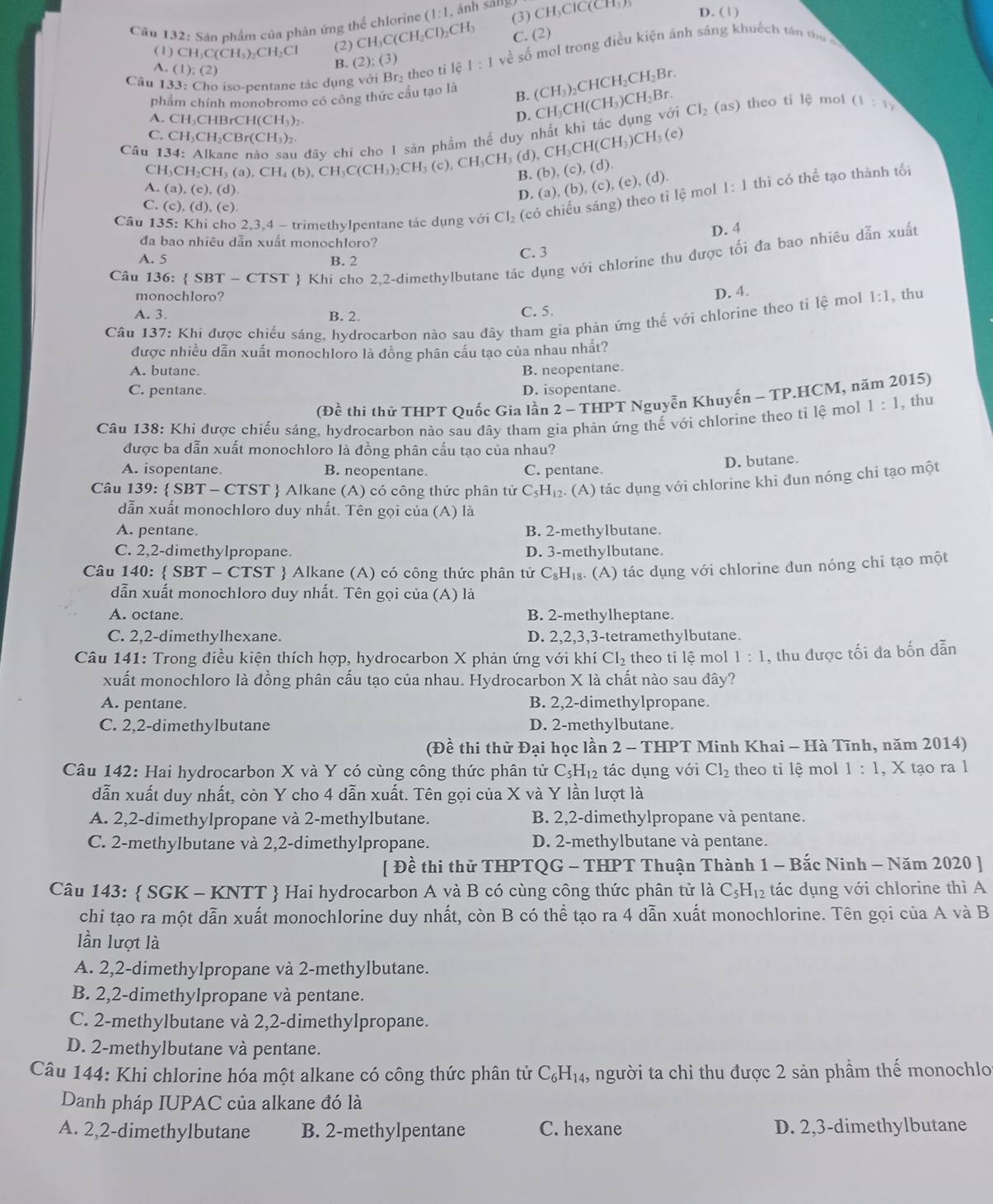 Sán phẩm của phản ứng thể chlorine (1:1, (3) CH_3ClC(CH) D. (1)
(1)CH. C(CH_3) CH_2C (2) CH_3C(CH_2Cl)_2CH_3 C. (2)
Câu 133: Cho iso-pentane tác dụng với Br_2 theo tí lệ | về số mol trong điều kiện ánh sáng khuếch tán t
A. (1); 2)
B. (2);(3)
phẩm chính monobromo có công thức cầu tạo là B. (CH_3)_2CHCH_2CH_2Br.
A. CH₃CHBrCH(CH₃)₂.
D.
Câu 134: Alkane nào sau đây chi cho I sản phẩm thể duy nhất khi tắc dụng với CH_3CH(CH_3)CH_2Br. Cl_2 (as) theo tỉ lệ mol (1:1)
C. CH₃CH₃CBr(CH₃)₂ CH_3CH(CH_3)CH_3(e)
CH_3CH_2CH_3(a),CH_4(b),CH_3C(CH_3)_2CH_3 c) ,CH_3CH_3 (d),
B. (b) ,(c),(d).
A. (a),(e),(d). (b). (c), (e).(d
D. (a),
Câu 135: Khi cho 2,3,4 - trimethylpentane tác dụng với Cl_2 (có chiếu sáng) theo tỉ lệ mol 1:1 thì có thể tạo thành tối
C. (c),(d),(e).
D. 4
đa bao nhiêu dẫn xuất monochloro?
Câu 136:  SBT - CTST  Khi cho 2,2-dimethylbutane tác dụng với chlorine thu được tối đa bao nhiêu dẫn xuất
A. 5 B. 2
C. 3
monochloro?
D. 4.
A. 3. B. 2. C. 5
Câu 137: Khi được chiếu sáng, hydrocarbon nào sau đây tham gia phản ứng thế với chlorine theo tỉ lệ mo 1:1 , thu
được nhiều dẫn xuất monochloro là đồng phân cấu tạo của nhau nhất?
A. butane. B. neopentane.
C. pentane. D. isopentane.
(Đề thi thử THPT Quốc Gia lần 2 - THPT Nguyễn Khuyến - TP.HCM, năm 2015)
Câu 138: Khi được chiếu sáng, hydrocarbon nào sau đây tham gia phản ứng thế với chlorine theo tỉ lệ mo 1:1 , thu
được ba dẫn xuất monochloro là đồng phân cấu tạo của nhau?
A. isopentane. B. neopentane. C. pentane.
D. butane.
Câu 139:  SBI * - CTST  Alkane (A) có công thức phân tử C_5H_12. (A) tác dụng với chlorine khi đun nóng chi tạo một
dẫn xuất monochloro duy nhất. Tên gọi của (A) là
A. pentane. B. 2-methylbutane.
C. 2,2-dimethylpropane. D. 3-methylbutane.
Câu 140:  SBT - CTST  Alkane (A) có công thức phân tử C_8H_18. ( A) tác dụng với chlorine dun nóng chi tạo một
dẫn xuất monochloro duy nhất. Tên gọi của (A) là
A. octane. B. 2-methylheptane.
C. 2,2-dimethylhexane. D. 2,2,3,3-tetramethylbutane.
Câu 141: Trong điều kiện thích hợp, hydrocarbon X phản ứng với khí Cl_2 theo ti lệ mol 1:1 , thu được tối đa bốn dẫn
xuất monochloro là đồng phân cấu tạo của nhau. Hydrocarbon X là chất nào sau đây?
A. pentane. B. 2,2-dimethylpropane.
C. 2,2-dimethylbutane D. 2-methylbutane.
(Đề thi thử Đại học lần 2 - THPT Minh Khai - Hà Tĩnh, năm 2014)
Câu 142: Hai hydrocarbon X và Y có cùng công thức phân tử C_5H_12 tác dụng với CI_2 theo ti lệ mol 1:1 , X tạo ra l
dẫn xuất duy nhất, còn Y cho 4 dẫn xuất. Tên gọi của X và Y lần lượt là
A. 2,2-dimethylpropane và 2-methylbutane. B. 2,2-dimethylpropane và pentane.
C. 2-methylbutane và 2,2-dimethylpropane. D. 2-methylbutane và pentane.
[ Đề thi thử THPTQG - THPT Thuận Thành 1 - Bắc Ninh - Năm 2020 ]
Câu 143:  SGK - KNTT  Hai hydrocarbon A và B có cùng công thức phân tử là C_5H_12 tác dụng với chlorine thì A
chi tạo ra một dẫn xuất monochlorine duy nhất, còn B có thể tạo ra 4 dẫn xuất monochlorine. Tên gọi của A và B
lần lượt là
A. 2,2-dimethylpropane và 2-methylbutane.
B. 2,2-dimethylpropane và pentane.
C. 2-methylbutane và 2,2-dimethylpropane.
D. 2-methylbutane và pentane.
Câu 144: Khi chlorine hóa một alkane có công thức phân tử C_6H_14, người ta chỉ thu được 2 sản phầm thế monochlo
Danh pháp IUPAC của alkane đó là
A. 2,2-dimethylbutane B. 2-methylpentane C. hexane D. 2,3-dimethylbutane