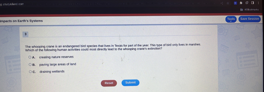 study island. com
All Bookmarks
Impacts on Earth's Systems Tools Save Session
3
The whooping crane is an endangered bird species that lives in Texas for part of the year. This type of bird only lives in marshes.
Which of the following human activities could most directly lead to the whooping crane's extinction?
A. creating nature reserves
B. paving large areas of land
C. draining wetlands
Reset Submit