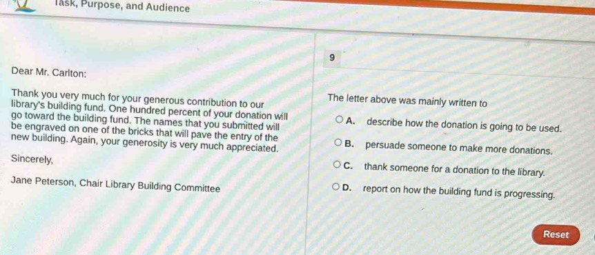 Task, Purpose, and Audience
9
Dear Mr. Carlton:
Thank you very much for your generous contribution to our
The letter above was mainly written to
library's building fund. One hundred percent of your donation will
go toward the building fund. The names that you submitted will A. describe how the donation is going to be used.
be engraved on one of the bricks that will pave the entry of the B. persuade someone to make more donations.
new building. Again, your generosity is very much appreciated.
Sincerely, C. thank someone for a donation to the library.
Jane Peterson, Chair Library Building Committee D. report on how the building fund is progressing.
Reset