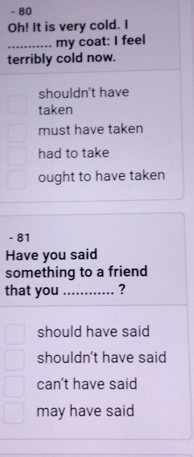 80
Oh! It is very cold. I
_my coat: I feel
terribly cold now.
shouldn't have
taken
must have taken
had to take
ought to have taken
- 81
Have you said
something to a friend
that you _?
should have said
shouldn't have said
can't have said
may have said