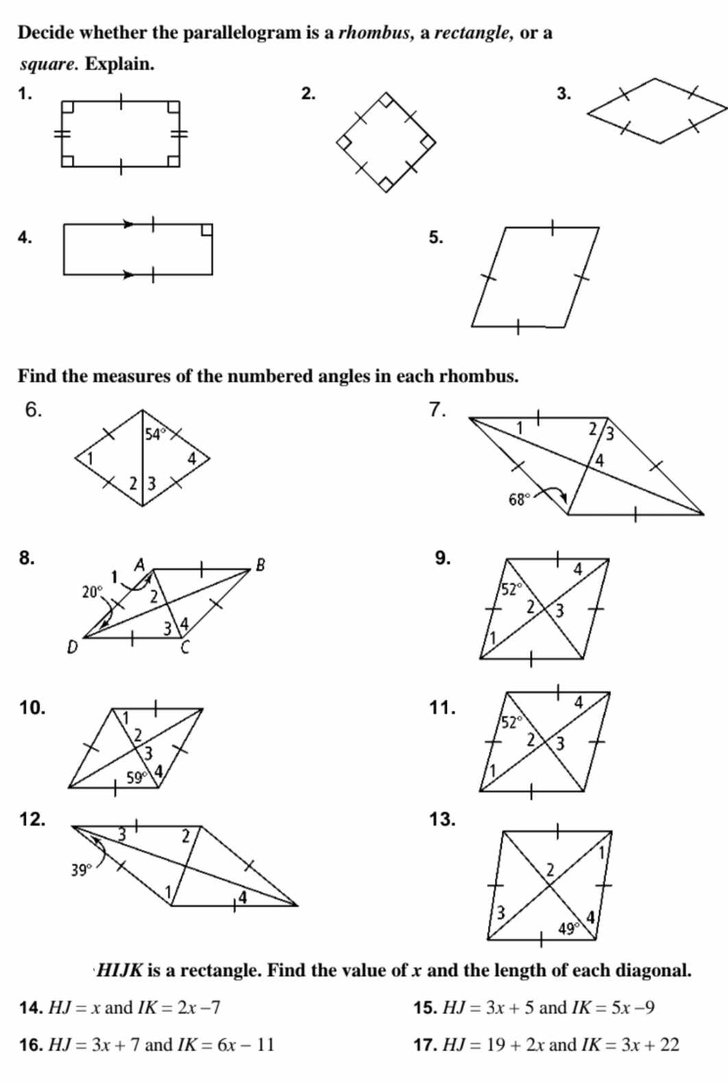 Decide whether the parallelogram is a rhombus, a rectangle, or a
square. Explain.
1.
2.
3.
4.
5.
Find the measures of the numbered angles in each rhombus.
6.
7.
8.
9.
10. 11.
12.13.
HIJK is a rectangle. Find the value of x and the length of each diagonal.
14. HJ=x and IK=2x-7 15. HJ=3x+5 and IK=5x-9
16. HJ=3x+7 and IK=6x-11 17. HJ=19+2x and IK=3x+22