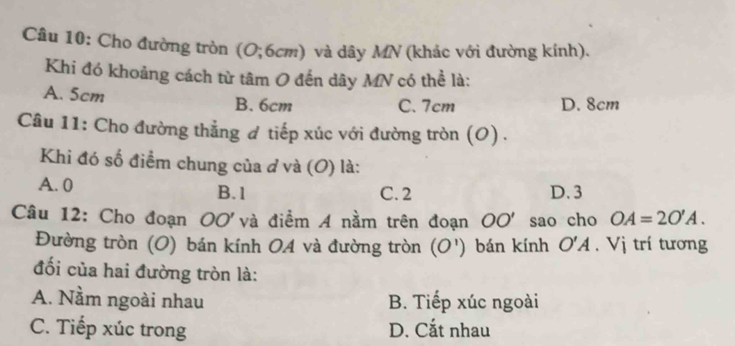 Cho đường tròn (O; 6cm) và dây MN (khác với đường kính).
Khi đó khoảng cách từ tâm O đến dây MN có thể là:
A. 5cm
B. 6cm C. 7cm D. 8cm
Câu 11: Cho đường thẳng ơ tiếp xúc với đường tròn (O) .
Khi đó số điểm chung của d và (O) là:
A. 0
B. 1 C. 2 D. 3
Câu 12: Cho đoạn OO' và điểm A nằm trên đoạn OO' sao cho OA=2O'A. 
Đường tròn (O) bán kính 0A và đường tròn (O') bán kính O'A. Vị trí tương
đối của hai đường tròn là:
A. Nầm ngoài nhau B. Tiếp xúc ngoài
C. Tiếp xúc trong D. Cắt nhau