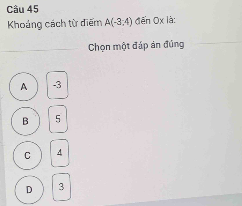 Khoảng cách từ điểm A(-3;4) đến Ox là:
Chọn một đáp án đúng
A -3
B 5
C 4
D 3