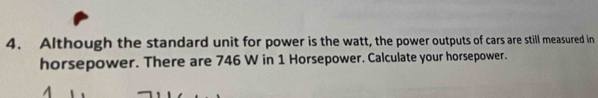 Although the standard unit for power is the watt, the power outputs of cars are still measured in 
horsepower. There are 746 W in 1 Horsepower. Calculate your horsepower.