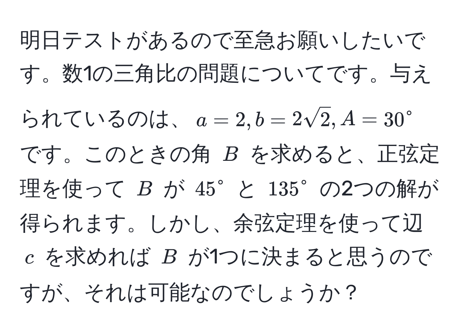 明日テストがあるので至急お願いしたいです。数1の三角比の問題についてです。与えられているのは、$a = 2, b = 2sqrt(2), A = 30°$ です。このときの角 $B$ を求めると、正弦定理を使って $B$ が $45°$ と $135°$ の2つの解が得られます。しかし、余弦定理を使って辺 $c$ を求めれば $B$ が1つに決まると思うのですが、それは可能なのでしょうか？