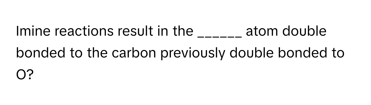 Imine reactions result in the ______ atom double bonded to the carbon previously double bonded to O?