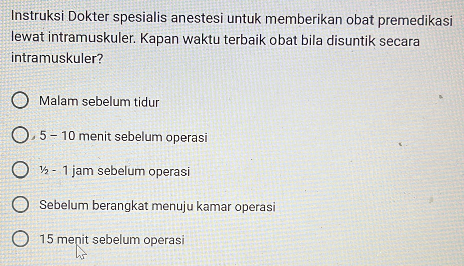 Instruksi Dokter spesialis anestesi untuk memberikan obat premedikasi
lewat intramuskuler. Kapan waktu terbaik obat bila disuntik secara
intramuskuler?
Malam sebelum tidur
5-10 menit sebelum operasi
1/2-1 jam sebelum operasi
Sebelum berangkat menuju kamar operasi
15 meņit sebelum operasi